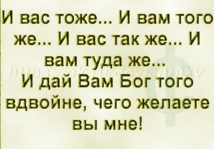 Туда же. И вам того же желаю вдвойне. И вам того же вдвойне чего желаете вы мне. И вас тоже. И вам того же желаю вдвойне чего желаете вы мне.