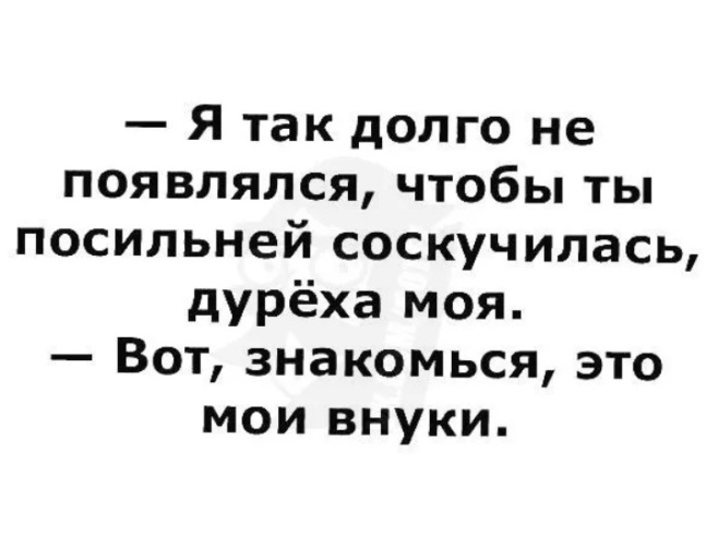 Надо посильнее. Вот знакомься это Мои внуки. Я так долго не появлялся чтобы ты соскучилась посильней.